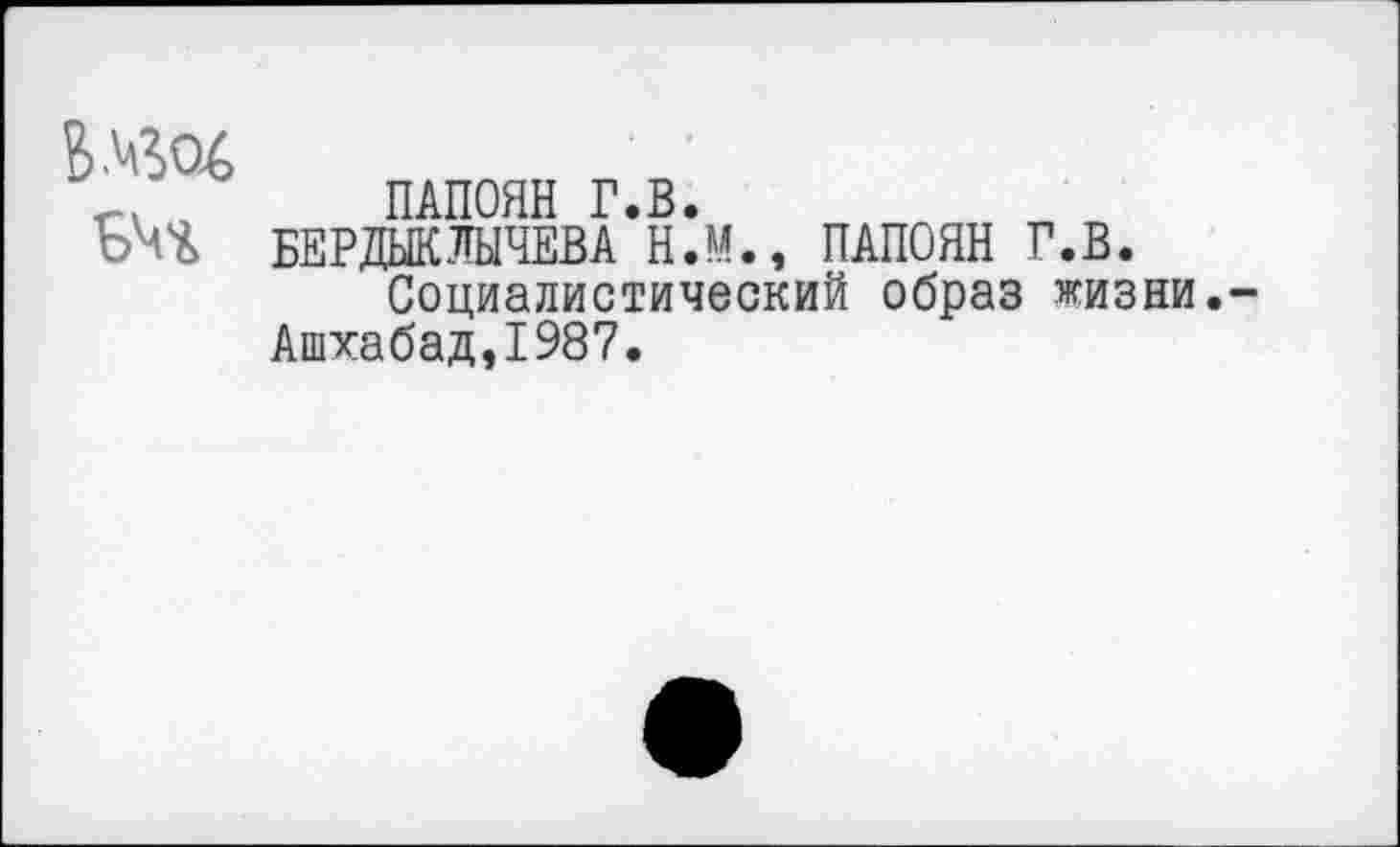 ﻿Е>АвО6
ПАПОЯН Г.В.
БЕРДЫКЛЫЧЕВА Н.М., ПАПОЯН Г.В.
Социалистический образ жизни.-Ашхабад,1987.